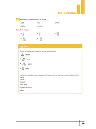 Matemática

03 Represente os números decimais em frações:
          a) 0,3 = 	              b) 5,3 = 	                    c) 6,99 =
          d) 0,654 =	             e) 4,336 =
Sugestão de solução:
          a)    3   	b)              53   	c)                         699
               10                    10                               100

          d)     654    	e)          4 336
                1 000                1 000



     Desafio
     Observe as frações e suas respectivas representações decimais.
     I.     3 =
                0, 003 	
           1000

     II.    2 367 =
                    23, 67 	
             100

     III.    129 =
                   0, 0129 	
            10 000

               267 =
     IV.       10
                     2, 67 	



     Analisando as igualdades apresentadas, escolha a alternativa que expressa as representações corretas.
     a) I e II
     b) I e IV
     c) I, II e III
     d) I, II, III e IV
     Sugestão de solução
     Letra c.




                                                                                                             29
 