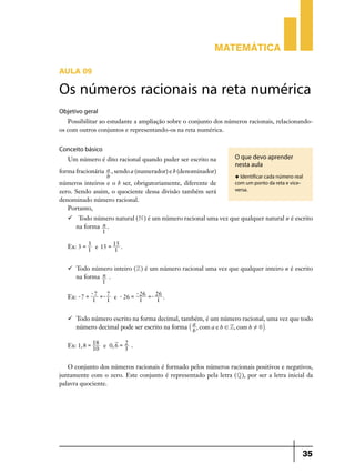 Matemática

AULA 09

Os números racionais na reta numérica
Objetivo geral
   Possibilitar ao estudante a ampliação sobre o conjunto dos números racionais, relacionando-
os com outros conjuntos e representando-os na reta numérica.


Conceito básico
    Um número é dito racional quando puder ser escrito na         O que devo aprender
                                                                  nesta aula
for­ma fracionária a , sendo a (numerador) e b (denominador)
                   b                                              u Identificar cada número real
números inteiros e o b ser, obrigatoriamente, diferente de        com um ponto da reta e vice-
zero. Sendo assim, o quociente dessa divisão também será          versa.
denominado número racional.
    Portanto,
     Todo número natural ( N ) é um número racional uma vez que qualquer natural n é escrito
      na forma n .
               1

            3
    Ex: 3 = 1 e 15 = 15 .
                     1


    	 Todo número inteiro ( Z ) é um número racional uma vez que qualquer inteiro n é escrito
       na forma n .
                1
              -7             - 26
                   7
    Ex: - 7 = 1 =- 1 e - 26 = 1 =- 26 .
                                   1


    	 Todo número escrito na forma decimal, também, é um número racional, uma vez que todo
       número decimal pode ser escrito na forma ` a , com a e b ! Z, com b ! 0j .
                                                  b

    Ex: 1, 8 = 18 e 0, 6 = 3 .
               10
                           2
	

   O conjunto dos números racionais é formado pelos números racionais positivos e negativos,
juntamente com o zero. Este conjunto é representado pela letra ( Q ), por ser a letra inicial da
palavra quociente.




                                                                                                 35
 