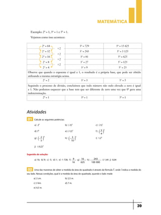 Matemática

   Exemplo: 20 = 1, 30 = 1 e 50 = 1.
   Vejamos como isso acontece:


                26 = 64                                      36 = 729                                   56 = 15 625
                               '2
                25 = 32                                      35 = 243                                       55 = 3 125
                               '2
                24 = 16                                      34 = 81                                        54 = 625
                               '2
                 23 = 8                                      33 = 27                                        53 = 125
                               '2
                 22 = 4                                       32 = 9                                         52 = 25
 Observe que quando o expoente é igual a 1, o resultado é a própria base, que pode ser obtido
 utilizando a mesma estratégia acima.
                 21 = 2                                       31 = 3                                          51 = 5
 Seguindo o processo de divisão, concluímos que todo número não nulo elevado a zero é igual
 a 1. Não podemos esquecer que a base tem que ser diferente de zero uma vez que 00 gera uma
 indeterminação.
                 20 = 1                                       30 = 1                                          50 = 1




Atividades
 01 Calcule as seguintes potências:
       a) 24	                          b) (-3)2	                               c) (-5)1	
       d) 70	                          e) (-12)3	                              f) ` 3 j2 	
                                                                                      4

            `- 2 j 	
                  4
                                            `- 3 j 	
                                                  5
       g)                              h)                                      i) 1,24	
               5                              10

       j) -(-0,2)2	

Sugestão de solução:
       a) 16; b) 9; c) -5; d) 1; e) -1 728; f)    9   ; g)   16    ; h) -     243     ; i) 1,44 j) -0,04	
                                                 16          625            100 000


 02 Uma das maneiras de obter a medida da área do quadrado é através da fórmula l2, onde l indica a medida do
seu lado. Nessas condições, qual é a medida da área do quadrado, quando o lado mede
       a) 3 cm.	b) 2,5 m.
       c) 3 km.	d) 7 m.
       e) 9,3 m.




                                                                                                                         39
 