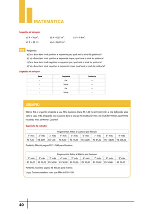Matemática

Sugestão de solução:
      a) A = 9 cm2.	          b) A = 6,25 m2.	c) A = 9 km2.
      d) A = 49 m2.	          e) A = 86,49 m2.

03 Responda:
       a) Se a base tem sinal positivo e expoente par, qual será o sinal da potência?
       b) Se a base tem sinal positivo e expoente ímpar, qual será o sinal da potência?
       c) Se a base tem sinal negativo e expoente par, qual será o sinal da potência?
       d) Se a base tem sinal negativo e expoente ímpar, qual será o sinal da potência?
Sugestão de solução
                  Base                     Expoente                   Potência
                   +                          Par                        +
                   +                         Ímpar                       +
                   –                          Par                        +
                   –                         Ímpar                       –



      Desafio
      Márcio fez a seguinte proposta a seu filho Gustavo. Daria R$ 1,00 no primeiro mês e iria dobrando esse
      valor a cada mês, enquanto isso Gustavo daria a seu pai R$ 50,00, por mês. Ao final de 9 meses, quem terá
      recebido mais dinheiro? Quanto?
      Sugestão de solução:
                               Pagamentos feitos a Gustavo por Márcio
        1 mês 2 mês 3 mês 4o mês 5o mês
         o            o        o
                                                        6o mês    7o mês 8o mês 9o mês
       R$ 1,00 R$ 2,00 R$ 4,00 R$ 8,00 R$ 16,00 R$ 32,00 R$ 64,00 R$ 128,00 R$ 256,00
      Portanto, Márcio pagou R$ 511,00 para Gustavo.

                                 Pagamentos feitos a Márcio por Gustavo
        1 mês 2 mês 3 mês 4o mês 5o mês
         o            o        o
                                                          6o mês 7o mês 8o mês                       9o mês
       R$ 50,00 R$ 50,00 R$ 50,00 R$ 50,00 R$ 50,00 R$ 50,00 R$ 50,00 R$ 50,00                     R$ 50,00
      Portanto, Gustavo pagou R$ 450,00 para Márcio.
      Logo, Gustavo recebeu mais que Márcio R$ 61,00.




40
 