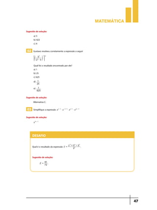 Matemática

Sugestão de solução:
       a) 5
       b) 923
       c) 4

02 Gustavo resolveu corretamente a expressão a seguir

       ;c        m E
             5 2 -1 -2
            2 -3
             2




       Qual foi o resultado encontrado por ele?
       a) 1
       b) 25
       c) 625
       d) 1
            25
       e)    1
            625

Sugestão de solução:
      Alternativa C.

03 Simplifique a expressão x    a-2
                                      $ x - a + 3 $ x a + 1 $ x 2a - 5

Sugestão de solução:
       x 3a - 3




     Desafio
                                                   -3
                                                  2 +5 '5
                                                      4   3
     Qual é o resultado da expressão E =                   32
                                                                         .


     Sugestão de solução:
                       41
                  E=
                       72
                          .




                                                                                          47
 