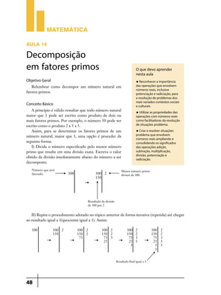 Matemática

AULA 14

Decomposição
em fatores primos                                                 O que devo aprender
                                                                  nesta aula
Objetivo Geral                                                    u Reconhecer a importância

   Relembrar como decompor um número natural em                   das operações que envolvem
                                                                  números reais, inclusive
fatores primos.                                                   potenciação e radiciação, para
                                                                  a resolução de problemas dos
                                                                  mais variados contextos sociais
Conceito Básico                                                   e culturais.
   A princípio é válido ressaltar que todo número natural         u Utilizar as propriedades das
maior que 1 pode ser escrito como produto de dois ou              operações com números reais
mais fatores primos. Por exemplo, o número 50 pode ser            como facilitadoras da resolução
escrito como o produto 2 x 5 x 5.                                 de situações problema.
   Assim, para se determinar os fatores primos de um              u Criar e resolver situações

número natural, maior que 1, uma opção é proceder da              problema que envolvem
                                                                  números reais ampliando e
seguinte forma:                                                   consolidando os significados
   I) Divida o número especificado pelo menor número              das operações adição,
primo que resulte em uma divisão exata. Escreva o valor           subtração, multiplicação,
                                                                  divisão, potenciação e
obtido da divisão imediatamente abaixo do número a ser
                                                                  radiciação.
decomposto.




   II) Repita o procedimento adotado no tópico anterior de forma iterativa (repetida) até chegar
ao resultado igual a 1(quociente igual a 1). Assim:




48
 