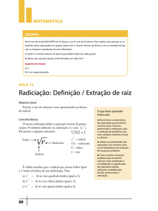Matemática


        Desafio
        No 8º ano da escola BOA NOTA há 35 alunos, e no 9º ano há 42 alunos. Para realizar uma gincana, os es-
        tudantes serão organizados em grupos, todos com o mesmo número de alunos e com a condição de que
        não se misturem (estudantes de anos diferentes).
        A) Qual é o número máximo de alunos que podem haver em cada grupo?
        B) Nesse caso, quantos grupos serão formados em cada ano?
        Sugestão de solução:
        A) 7
        B) 5 e 6 respectivamente



AULA 15

Radiciação: Definição / Extração de raiz
Objetivo Geral
   Extrair a raiz de números reais apresentados na forma
de radical.                                                                      O que devo aprender
                                                                                 nesta aula
Conceito Básico                                                                  u Reconhecer a importância

   O termo radiciação define a operação inversa da poten-                        das operações que envolvem
                                                                                 números reais, inclusive
ciação. O símbolo utilizado na radiciação é o radix ( ).                         potenciação e radiciação, para
Ele possui a seguinte estrutura:            9 512 = 2                            a resolução de problemas dos
                                                                                 mais variados contextos sociais
                                                                                 e culturais.
                                                           " radical
                                                                                 u Utilizar as propriedades das
                                                      512 " radicando            operações com números reais
                                                      9 " índice                 como facilitadoras da resolução
                                                                                 de situações problema.
                                                      2 " raiz
                                                                                 u Criar e resolver situações
                                                                                 problema que envolvem
                                                                                 números reais ampliando e
                                                                                 consolidando os significados
   É válido ressaltar que o radical que possui índice igual                      das operações adição,
a 2 omite tal índice de sua simbologia. Veja:                                    subtração, multiplicação,
                                                                                 divisão, potenciação e
   a)         "    lê-se: raiz quadrada (índice igual a 2);                      radiciação.

   b)   3
              " lê-se: raiz cúbica (índice igual a 3);
   c)   4
              " lê-se: raiz quarta (índice igual a 4).




50
 