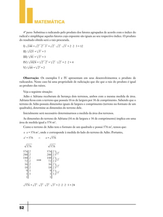 Matemática

   4º passo: Substitua o radicando pelo produto dos fatores agrupados de acordo com o índice do
radical e simplifique aqueles fatores cujo expoente são iguais ao seu respectivo índice. O produto
do resultado obtido será a raiz procurada.

   I) 144 = 2 2 $ 2 2 $ 3 2 = 2 2 $ 2 2 $ 3 2 = 2 $ 2 $ 3 = 12
   II)   3
                 125 = 3 53 = 5
   III)      4
                  81 = 4 3 4 = 3
   IV)       5
                 1024 = 5 25 $ 25 = 5 25 $ 5 25 = 2 $ 2 = 4
   V)    6
                 64 = 6 26 = 2


   Observação: Os exemplos I e IV apresentam em seus desenvolvimentos o produto de
radicandos. Neste caso há uma propriedade de radiciação que diz que a raiz do produto é igual
ao produto das raízes.

   Veja a seguinte situação:
   Adão e Adriana receberam de herança dois terrenos, ambos com a mesma medida de área.
Adriana ficou com o terreno que possuía 16 m de largura por 36 de comprimento. Sabendo que o
terreno de Adão possuía dimensões iguais de largura e comprimento (terreno no formato de um
quadrado), determine as dimensões do terreno dele.
   Inicialmente será necessário determinarmos a medida da área dos terrenos.
   As dimensões do terreno de Adriana (16 m de largura x 36 de comprimento) implica em uma
área de medida igual a 576 m2.
   Como o terreno de Adão tem o formato de um quadrado e possui 576 m2, temos que:
   x $ x = 576 m2 , onde x corresponde à medida do lado do terreno de Adão. Portanto,
   x2 = 576             "        x = 576




     576 = 2 2 $ 2 2 $ 2 2 $ 3 2 = 2 $ 2 $ 2 $ 3 = 24




52
 
