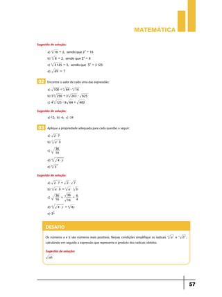 Matemática

Sugestão de solução:
       a) 4 16 = 2, sendo que 2 4 = 16
       b) 3 8 = 2, sendo que 23 = 8
       c) 5 3 125 = 5, sendo que 55 = 3 125
       d) 49 = 7

 02 Encontre o valor de cada uma das expressões:
       a) 100 + 3 64 - 4 16
       b) 5 8 256 + 3 5 243 - 625
       c) 4 3 125 - 8 64 + 400
Sugestão de solução:
       a) 12; b) -6; c) -24

 03 Aplique a propriedade adequada para cada questão a seguir:
       a) 2 $ 7 	
       b) 5 a $ b
                36
       c)       16

       d) 4          4$y
       e) 8     37

Sugestão de solução:
       a) 2 $ 7 = 2 $ 7
       b) 5 a $ b = 5 a $ 5 b
                36 =       36
       c)                     = 6
                16         16   4

       d) 4          4 $ y = 8 4y
            7
       e) 3 8


      Desafio
      Os números a e b são números reais positivos. Nessas condições simplifique os radicais   6
                                                                                                   a3 e   12
                                                                                                               b6 ,
      calculando em seguida a expressão que representa o produto dos radicais obtidos.
      Sugestão de solução:
        ab




                                                                                                                      57
 