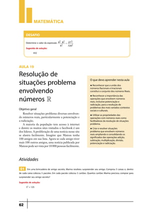 Matemática


      Desafio
                                        3    2        4
      Determine o valor da expressão   4 6 $ 8 3 ' 27 12
                                            5          3
                                          92       729 2
      Sugestão de solução:
            432



AULA 19

Resolução de
situações problema                                                   O que devo aprender nesta aula
                                                                     u Reconhecer que a união dos


envolvendo                                                           números Racionais e Irracionais
                                                                     constitui o conjunto dos números Reais.


números R                                                            u Reconhecer a importância das
                                                                     operações que envolvem números
                                                                     reais, inclusive potenciação e
                                                                     radiciação, para a resolução de
                                                                     problemas dos mais variados contextos
Objetivo geral                                                       sociais e culturais.
    Resolver situações problema diversas envolven-                   u Utilizar as propriedades das
do números reais, particularmente a potenciação e                    operações com números reais como
a radiciação.                                                        facilitadoras da resolução de situações
    A maioria da população tem acesso à internet                     problema.
e dentre os muitos sites visitados o facebook é um                   u Criar e resolver situações
dos líderes. A proliferação de uma notícia nesse site                problema que envolvem números
se alastra facilmente. Imagine que Mateus tenha                      reais ampliando e consolidando os
                                                                     significados das operações adição,
100 amigos em sua lista. Agora se cada amigo tiver                   subtração, multiplicação, divisão,
mais 100 outros amigos, uma notícia publicada por                    potenciação e radiciação.
Mateus pode ser vista por 10 000 pessoas facilmente.



Atividades
 01 Em uma brincadeira de amigo secreto, Marina resolveu surpreender seu amigo. Comprou 5 caixas e, dentro
de cada caixa colocou 5 pacotes. Em cada pacote colocou 5 cartões. Quantos cartões Marina precisou comprar para
surpreender seu amigo secreto?
Sugestão de solução:
      53 = 125




62
 