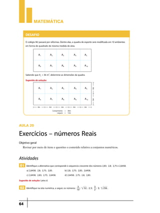 Matemática


      Desafio
      O colégio MJ passará por reformas. Dentre elas, a quadra de esporte será modificada em 10 ambientes
      em forma de quadrado de mesma medida de área.




      Sabendo que A1 = 36 m2, determine as dimensões da quadra.
      Sugestão de solução:




Aula 20

Exercícios – números Reais
Objetivo geral
   Revisar por meio de itens e questões o conteúdo relativo a conjuntos numéricos.



Atividades
 01 Identifique a alternativa que corresponde à sequencia crescente dos números 2,83; 2,8; 2,75 e 2,6458.
       a) 2,6458; 2,8; 2,75; 2,83.	         b) 2,8; 2,75; 2,83; 2,6458.
       c) 2,6458; 2,83; 2,75; 2,6458.	      d) 2,6458; 2,75; 2,8; 2,83.
Sugestão de solução: Letra d.
                                                           3                      3
 02 Identifique na reta numérica, a seguir, os números:   10
                                                             ;   5
                                                                     32 ; 2, 5;
                                                                                  2
                                                                                    ; 3;   4
                                                                                               256 .




64
 