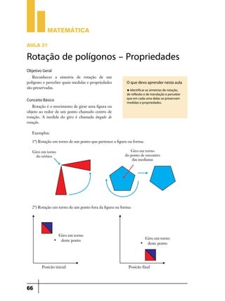 Matemática

AULA 21

Rotação de polígonos – Propriedades
Objetivo Geral
   Reconhecer a simetria de rotação de um
polígono e perceber quais medidas e propriedades         O que devo aprender nesta aula
são preservadas.
                                                         u Identificar as simetrias de rotação,
                                                         de reflexão e de translação e perceber
                                                         que em cada uma delas se preservam
Conceito Básico
                                                         medidas e propriedades.
   Rotação é o movimento de girar uma figura ou
objeto ao redor de um ponto chamado centro de
rotação. A medida do giro é chamada ângulo de
rotação.

   Exemplos:

   1º) Rotação em torno de um ponto que pertence a figura ou forma:




   2º) Rotação em torno de um ponto fora da figura ou forma:




66
 