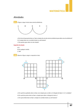 Matemática

Atividades
01 A figura a seguir mostra duas semicircunferências.




       a) Em torno de que ponto deve-se fazer a rotação de uma das semicircunferência para obter uma circunferência?
       b) A rotação deve ser no sentido horário ou anti-horário?
       c) De quantos graus deve ser esta rotação?
Sugestão de solução:
      a) B.
      b) Em qualquer sentido.
      c) 180º

02 Observe a figura a seguir e responda os itens




       a) Em qual dos quadrados deve-se fazer uma rotação para se obter um triângulo de lados 3, 4 e 5 unidades?
       b) Em qual dos pontos deve-se fazer a rotação para obter o triângulo do item a?
       c) Em qual sentido deve-se fazer a rotação (no sentido horário ou anti-horário)?



                                                                                                               67
 