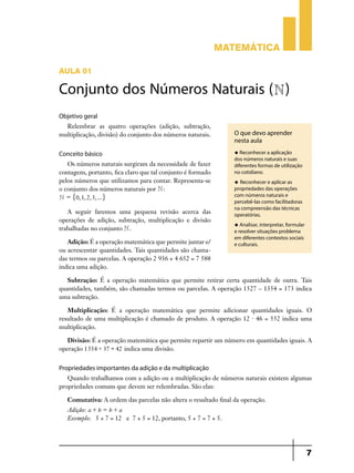 Matemática

Aula 01

Conjunto dos Números Naturais (N)
Objetivo geral
  Relembrar as quatro operações (adição, subtração,
multiplicação, divisão) do conjunto dos números naturais.        O que devo aprender
                                                                 nesta aula

Conceito básico                                                  u Reconhecer a aplicação
                                                                 dos números naturais e suas
   Os números naturais surgiram da necessidade de fazer          diferentes formas de utilização
contagens, portanto, fica claro que tal conjunto é formado       no cotidiano.
pelos números que utilizamos para contar. Representa-se          u Reconhecer e aplicar as
o conjunto dos números naturais por N :                          propriedades das operações
N = "0, 1, 2, 3, ... ,                                           com números naturais e
                                                                 percebê-las como facilitadoras
                                                                 na compreensão das técnicas
   A seguir faremos uma pequena revisão acerca das               operatórias.
operações de adição, subtração, multiplicação e divisão
                                                                 u Analisar, interpretar, formular
trabalhadas no conjunto N .                                      e resolver situações problema
                                                                 em diferentes contextos sociais
   Adição: É a operação matemática que permite juntar e/         e culturais.
ou acrescentar quantidades. Tais quantidades são chama­
das termos ou parcelas. A operação 2 936 + 4 652 = 7 588
indica uma adição.

   Subtração: É a operação matemática que permite retirar certa quantidade de outra. Tais
quantidades, também, são chamadas termos ou parcelas. A operação 1527 – 1354 = 173 indica
uma subtração.

   Multiplicação: É a operação matemática que permite adicionar quantidades iguais. O
resultado de uma multiplicação é chamado de produto. A operação 12 . 46 = 552 indica uma
multiplicação.

   Divisão: É a operação matemática que permite repartir um número em quantidades iguais. A
operação 1554 ' 37 = 42 indica uma divisão.


Propriedades importantes da adição e da multiplicação
   Quando trabalhamos com a adição ou a multiplicação de números naturais existem algumas
propriedades comuns que devem ser relembradas. São elas:

   Comutativa: A ordem das parcelas não altera o resultado final da operação.
   Adição: a + b = b + a
   Exemplo: 5 + 7 = 12 e 7 + 5 = 12, portanto, 5 + 7 = 7 + 5.




                                                                                                     7
 