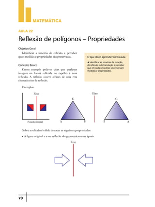 Matemática

AULA 22

Reflexão de polígonos – Propriedades
Objetivo Geral
   Identificar a simetria de reflexão e perceber
quais medidas e propriedades são preservadas.               O que devo aprender nesta aula
                                                            u Identificar as simetrias de rotação,
Conceito Básico                                             de reflexão e de translação e perceber
                                                            que em cada uma delas se preservam
    Como exemplo pode-se citar que qualquer                 medidas e propriedades.
imagem ou forma refletida no espelho é uma
reflexão. A reflexão ocorre através de uma reta
chamada eixo de reflexão.

   Exemplos:




   Sobre a reflexão é válido destacar as seguintes propriedades:

   • A figura original e a sua reflexão são geometricamente iguais.




70
 