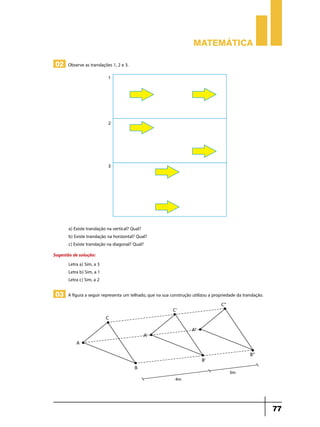 Matemática

 02 Observe as translações 1, 2 e 3.




       a) Existe translação na vertical? Qual?
       b) Existe translação na horizontal? Qual?
       c) Existe translação na diagonal? Qual?
Sugestão de solução:
       Letra a) Sim, a 3
       Letra b) Sim, a 1
       Letra c) Sim, a 2

 03 A figura a seguir representa um telhado, que na sua construção utilizou a propriedade da translação.




                                                                                                           77
 