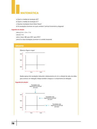 Matemática

       a) Qual é a medida da translação AA”?
       b) Qual é a medida da translação CC’?
       c) Quantas translações foram feitas? Quais?
       d) As translações ocorreram em quais sentidos? (vertical, horizontal ou diagonal)
Sugestão de solução:
       Letra a) 4 m + 3 m = 7 m
       Letra b) 4 m
       Letra c) duas: ABC para A’B’C’ para A”B”C”
       Letra d) as duas translações ocorreram no sentido horizontal.


      Desafio
              Observe a figura a seguir




              Realize apenas três translações indicando o deslocamento em cm e a direção de cada uma delas
              para construir um retângulo. Indique também a largura e o comprimento do retângulo.
      Sugestão de solução:




78
 