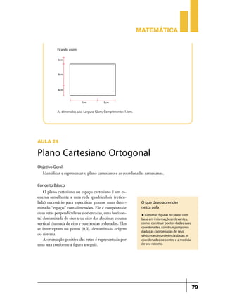 Matemática


            Ficando assim:




            As dimensões são: Largura 12cm; Comprimento: 12cm.




AULA 24

Plano Cartesiano Ortogonal
Objetivo Geral
   Identificar e representar o plano cartesiano e as coordenadas cartesianas.


Conceito Básico
    O plano cartesiano ou espaço cartesiano é um es-
quema semelhante a uma rede quadriculada (reticu-
lada) necessário para especificar pontos num deter-               O que devo aprender
minado “espaço” com dimensões. Ele é composto de                  nesta aula
duas retas perpendiculares e orientadas, uma horizon-             u Construir figuras no plano com
tal denominada de eixo x ou eixo das abscissas e outra            base em informações relevantes,
vertical chamada de eixo y ou eixo das ordenadas. Elas            como: construir pontos dadas suas
                                                                  coordenadas, construir polígonos
se interceptam no ponto (0,0), denominado origem
                                                                  dadas as coordenadas de seus
do sistema.                                                       vértices e circunferência dadas as
    A orientação positiva das retas é representada por            coordenadas do centro e a medida
uma seta conforme a figura a seguir.                              de seu raio etc.




                                                                                                       79
 