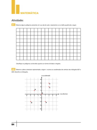 Matemática

Atividades
 01 Observe alguns polígonos presentes em sua sala de aula e represente-os na malha quadricula a seguir.




       Classifique os polígonos construídos quanto ao número de lados e ângulos.


 02 Observe o plano cartesiano representado a seguir e escreva as coordenadas dos vértices dos triângulos BCF e
ADE. Desenhe os triângulos.




84
 