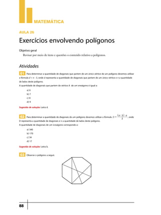 Matemática

Aula 26

Exercícios envolvendo polígonos
Objetivo geral
   Revisar por meio de itens e questões o conteúdo relativo a polígonos.



Atividades
 01 Para determinar a quantidade de diagonais que partem de um único vértice de um polígono devemos utilizar
a fórmula d = n - 3, onde d representa a quantidade de diagonais que partem de um único vértice e n a quantidade
de lados deste polígono.
A quantidade de diagonais que partem do vértice A de um eneágono é igual a:
       a) 6
       b) 7
       c) 8
       d) 9
Sugestão de solução: Letra d.

                                                                                                 ^ n - 3h $ n
 02 Para determinar a quantidade de diagonais de um polígono devemos utilizar a fórmula D =           2
                                                                                                                , onde
D representa a quantidade de diagonais e n a quantidade de lados deste polígono.
A quantidade de diagonais de um icoságono corresponde a:
       a) 340
       b) 170
       c) 34
       d) 17
Sugestão de solução: Letra b.

 03 Observe o polígono a seguir.




88
 