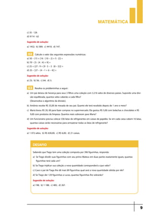 Matemática

c) 35 . 126
d) 9114 : 62
Sugestão de solução:
a) 1452; b) 589; c) 4410; d) 147.

 02 Calcule o valor das seguintes expressões numéricas:
a) 50 – {15 + [16 : (10 – 2) + 5 . 2]} =
b) 70 – [5 . (4 : 4) + 9] =
c) 25 + {27 : 9 + [9 . 5 – 3 . (8 – 5)]} =
d) 25 – [27 – (4 – 1 + 6 – 4)] =
Sugestão de solução:
a) 23; b) 56; c) 64; d) 3.

 03 Resolva os probleminhas a seguir:
a) 	Um pai deixou de herança para seus 3 filhos uma coleção com 3.216 selos de diversos países. Supondo uma divi-
    são equilibrada, quantos selos caberão a cada filho?
	 (Desenvolva o algoritmo da divisão).
b) 	Antônio recebe R$ 35,00 de mesada de seu pai. Quanto ele terá recebido depois de 1 ano e meio?
c) 	Maria levou R$ 20, 00 para fazer compras no supermercado. Ela gastou R$ 5,00 com bolachas e chocolates e R$
    9,00 com produtos de limpeza. Quantos reais sobraram para Maria?
d) 	Um funcionário precisa colocar 336 latas de refrigerantes em caixas de papelão. Se em cada caixa cabem 16 latas,
    quantas caixas serão necessárias para armazenar todas as latas de refrigerante?
Sugestão de solução:
a) 1 072 selos; b) R$ 630,00; c) R$ 6,00; d) 21 caixas.


      Desafio
      Sabendo que Tiago tem uma coleção composta por 396 figurinhas, responda:
      a) 	Se Tiago dividir suas figurinhas com seu primo Mateus em duas partes exatamente iguais, quantas
          figurinhas terá cada um?
      b) Se Tiago triplicar sua coleção a nova quantidade corresponderá a que valor?
      c) Caso o pai de Tiago lhe dê mais 89 figurinhas qual será a nova quantidade obtida por ele?
      d) Se Tiago der 129 figurinhas a Lucas, quantas figurinhas lhe sobrarão?
      Sugestão de solução:
      a) 198; b) 1 188; c) 485; d) 267.




                                                                                                                  9
 