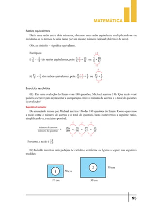 Matemática

Razões equivalentes
   Dada uma razão entre dois números, obtemos uma razão equivalente multiplicando-se ou
dividindo-se os termos de uma razão por um mesmo número racional (diferente de zero).

   Obs.: o símbolo + significa equivalente.

   Exemplos:                                                x2


   i) 5 + 10 são razões equivalentes, pois: 5 $$ 2 = 10 ou 5 = 10
      6 12                                  6 2 12         6 12
                                                            x2
                                                              :3


   ii) 15 + 3 são razões equivalentes, pois: 15' 3 = 3 ou 15 = 3
            5                                        5         5
                                               '
        9                                     9 3          9
                                                              :3


Exercícios resolvidos

   01)	 Em uma avaliação do Enem com 180 questões, Michael acertou 156. Que razão você
poderia escrever para representar a comparação entre o número de acertos e o total de questões
da avaliação?
Sugestão de solução:
   Do enunciado temos que Michael acertou 156 das 180 questões do Enem. Como queremos
a razão entre o número de acertos e o total de questões, basta escrevermos a seguinte razão,
simplificando-a, o máximo possível.
                                        :2     :2      :3

             número de acertos     156 = 78 = 39 = 13
                               =
            número de questões     180   90   45   15
                                       :2      :2      :3

 Portanto, a razão é 13 .
                     15

  02) Isabelle recortou dois pedaços de cartolina, conforme as figuras a seguir, nas seguintes
medidas:




                                                                                          95
 