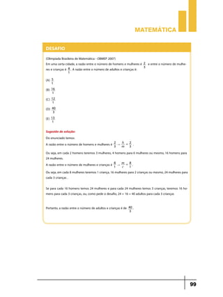 Matemática


Desafio
(Olimpíada Brasileira de Matemática - OBMEP 2007)
Em uma certa cidade, a razão entre o número de homens e mulheres é     2   e entre o número de mulhe-
                                                                       3
res e crianças é 8 . A razão entre o número de adultos e crianças é:
                1

(A) 5 	
      1
(B)   16 	
      1
(C)   12 	
      1
(D)   40 	
      3
(E)   13 	
      1

Sugestão de solução:
Do enunciado temos:
                                                 2   h =2
A razão entre o número de homens e mulheres é    3
                                                   "
                                                     m 3
                                                                 .
Ou seja, em cada 2 homens teremos 3 mulheres, 4 homens para 6 mulheres ou mesmo, 16 homens para
24 mulheres.
                                                8        8
A razão entre o número de mulheres e crianças é 1 " m = 1 .
                                                    c
Ou seja, em cada 8 mulheres teremos 1 criança, 16 mulheres para 2 crianças ou mesmo, 24 mulheres para
cada 3 crianças .

Se para cada 16 homens temos 24 mulheres e para cada 24 mulheres temos 3 crianças, teremos 16 ho-
mens para cada 3 crianças, ou, como pede o desafio, 24 + 16 = 40 adultos para cada 3 crianças


Portanto, a razão entre o número de adultos e crianças é de   40 .
                                                              3




                                                                                                        99
 
