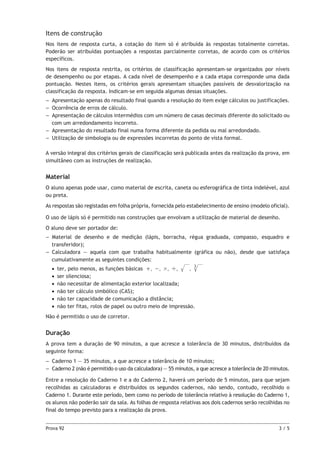 Itens de construção
Nos itens de resposta curta, a cotação do item só é atribuída às respostas totalmente corretas.
Poderão ser atribuídas pontuações a respostas parcialmente corretas, de acordo com os critérios
específicos.
Nos itens de resposta restrita, os critérios de classificação apresentam-se organizados por níveis
de desempenho ou por etapas. A cada nível de desempenho e a cada etapa corresponde uma dada
pontuação. Nestes itens, os critérios gerais apresentam situações passíveis de desvalorização na
classificação da resposta. Indicam-se em seguida algumas dessas situações.
–– Apresentação apenas do resultado final quando a resolução do item exige cálculos ou justificações.
–– Ocorrência de erros de cálculo.
–– Apresentação de cálculos intermédios com um número de casas decimais diferente do solicitado ou
com um arredondamento incorreto.
–– Apresentação do resultado final numa forma diferente da pedida ou mal arredondado.
–– Utilização de simbologia ou de expressões incorretas do ponto de vista formal.
A versão integral dos critérios gerais de classificação será publicada antes da realização da prova, em
simultâneo com as instruções de realização.

Material
O aluno apenas pode usar, como material de escrita, caneta ou esferográfica de tinta indelével, azul
ou preta.
As respostas são registadas em folha própria, fornecida pelo estabelecimento de ensino (modelo oficial).
O uso de lápis só é permitido nas construções que envolvam a utilização de material de desenho.
O aluno deve ser portador de:
–– Material de desenho e de medição (lápis, borracha, régua graduada, compasso, esquadro e
transferidor);
–– Calculadora — aquela com que trabalha habitualmente (gráfica ou não), desde que satisfaça
cumulativamente as seguintes condições:
•• ter, pelo menos, as funções básicas + , − , # , ' ,
, 3
•• ser silenciosa;
•• não necessitar de alimentação exterior localizada;
•• não ter cálculo simbólico (CAS);
•• não ter capacidade de comunicação a distância;
•• não ter fitas, rolos de papel ou outro meio de impressão.
Não é permitido o uso de corretor.

Duração
A prova tem a duração de 90 minutos, a que acresce a tolerância de 30 minutos, distribuídos da
seguinte forma:
–– Caderno 1 — 35 minutos, a que acresce a tolerância de 10 minutos;
––  aderno 2 (não é permitido o uso da calculadora) — 55 minutos, a que acresce a tolerância de 20 minutos.
C
Entre a resolução do Caderno 1 e a do Caderno 2, haverá um período de 5 minutos, para que sejam
recolhidas as calculadoras e distribuídos os segundos cadernos, não sendo, contudo, recolhido o
Caderno 1. Durante este período, bem como no período de tolerância relativo à resolução do Caderno 1,
os alunos não poderão sair da sala. As folhas de resposta relativas aos dois cadernos serão recolhidas no
final do tempo previsto para a realização da prova.
Prova 92	

3/5

 