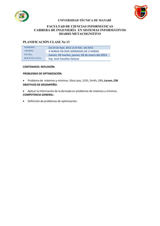 UNIVERSIDAD TÉCNICA DE MANABÍ

                    FACULTAD DE CIENCIAS INFORMÁTICAS
              CARRERA DE INGENIERÍA EN SISTEMAS INFORMÁTIVOS
                           DIARIO METACOGNITIVO

PLANIFICACIÓN CLASE No 13
    PERIODO:          Del 24 de Sept. 2012 al 24 febr. del 2013
    TIEMPO:           4 HORAS EN DOS JORNADAS DE 2 HORAS
    FECHA:            Jueves, 03 martes, jueves, 03 de enero del 2013.
    DOCENTE GUIA:     Ing. José Cevallos Salazar

CONTENIDOS: REFLEXIÓN:

PROBLEMAS DE OPTIMIZACIÓN.

 Problema de máximos y mínimos. Silva Laso, 1191, Smith, 249, Larson, 236
OBJETIVOS DE DESEMPEÑO:

 Aplicar la información de la derivada en problemas de máximos y mínimos.
COMPETENCIA GENERAL:

     Definición de problemas de optimización.



                                
 