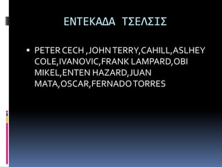 ΕΝΣΕΚΑΔΑ Σ΢ΕΛ΢Ι΢

 PETER CECH ,JOHN TERRY,CAHILL,ASLHEY
 COLE,IVANOVIC,FRANK LAMPARD,OBI
 MIKEL,ENTEN HAZARD,JUAN
 MATA,OSCAR,FERNADO TORRES
 