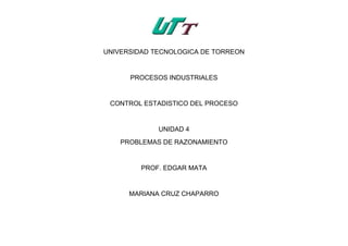 UNIVERSIDAD TECNOLOGICA DE TORREON
PROCESOS INDUSTRIALES
CONTROL ESTADISTICO DEL PROCESO
UNIDAD 4
PROBLEMAS DE RAZONAMIENTO
PROF. EDGAR MATA
MARIANA CRUZ CHAPARRO
 