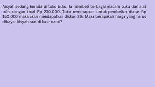 Aisyah sedang berada di toko buku. Ia membeli berbagai macam buku dan alat
tulis dengan total Rp 200.000. Toko menetapkan untuk pembelian diatas Rp
150.000 maka akan mendapatkan diskon 3%. Maka berapakah harga yang harus
dibayar Aisyah saat di kasir nanti?
 