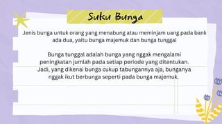 Suku Bunga
Jenis bunga untuk orang yang menabung atau meminjam uang pada bank
ada dua, yaitu bunga majemuk dan bunga tunggal
Bunga tunggal adalah bunga yang nggak mengalami
peningkatan jumlah pada setiap periode yang ditentukan.
Jadi, yang dikenai bunga cukup tabungannya aja, bunganya
nggak ikut berbunga seperti pada bunga majemuk.
 