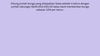 Hitung jumlah bunga yang didapatkan Siska setelah 4 tahun dengan
jumlah tabungan Rp45.000.000,00 kalau bank memberikan bunga
sebesar 10% per tahun.
 