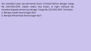 ibu membeli suatu tas bermerek Gucci Limited Edition dengan harga
Rp 100.000.000. Dalam waktu dua bulan, ia ingin menjual tas
tersebut kepada temannya dengan harga Rp 115.000.000. Tentukan:
a. Berapa rupiah keuntungan Ibu?
b. Berapa Persentase Keuntungan Ibu?
 