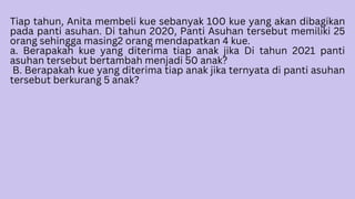 Tiap tahun, Anita membeli kue sebanyak 100 kue yang akan dibagikan
pada panti asuhan. Di tahun 2020, Panti Asuhan tersebut memiliki 25
orang sehingga masing2 orang mendapatkan 4 kue.
a. Berapakah kue yang diterima tiap anak jika Di tahun 2021 panti
asuhan tersebut bertambah menjadi 50 anak?
B. Berapakah kue yang diterima tiap anak jika ternyata di panti asuhan
tersebut berkurang 5 anak?
 