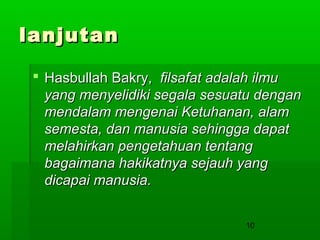 lanjutan
 Hasbullah Bakry, filsafat adalah ilmu
yang menyelidiki segala sesuatu dengan
mendalam mengenai Ketuhanan, alam
semesta, dan manusia sehingga dapat
melahirkan pengetahuan tentang
bagaimana hakikatnya sejauh yang
dicapai manusia.
10

 