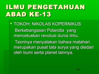ILMU PENGETAHUAN
ABAD KE-13
 TOKOH; NIKOLAS KOPERNIKUS
Berkebangsaan Polandia yang
mencetuskan revolusi dunia ilmu.
Teorinya menyatakan bahwa matahari
merupakan pusat tata surya yang diedari
oleh bumi serta planet lainnya.

101

 