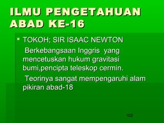 ILMU PENGETAHUAN
ABAD KE-16
 TOKOH; SIR ISAAC NEWTON
Berkebangsaan Inggris yang
mencetuskan hukum gravitasi
bumi,pencipta teleskop cermin.
Teorinya sangat mempengaruhi alam
pikiran abad-18

102

 
