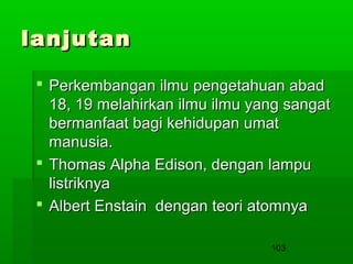 lanjutan
 Perkembangan ilmu pengetahuan abad
18, 19 melahirkan ilmu ilmu yang sangat
bermanfaat bagi kehidupan umat
manusia.
 Thomas Alpha Edison, dengan lampu
listriknya
 Albert Enstain dengan teori atomnya
103

 