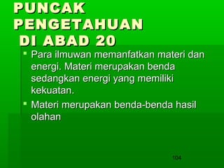 PUNCAK
PENGETAHUAN
DI ABAD 20

 Para ilmuwan memanfatkan materi dan
energi. Materi merupakan benda
sedangkan energi yang memiliki
kekuatan.
 Materi merupakan benda-benda hasil
olahan

104

 