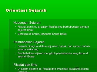 Orientasi Sejarah
Hubungan Sejarah
• Filsafat dan ilmu di dalam filsafat ilmu berhubungan dengan
sejarah barat
• Berpusat di Eropa, terutama Eropa Barat

Pembabakan Sejarah
• Sejarah dibagi ke dalam sejumlah babak, dari zaman dahulu
sampai sekarang
• Pembabakan sejarah mengikuti pembabakan yang lazim di
sejarah Eropa

Filsafat dan Ilmu

110
• Di dalam sejarah ini, filsafat dan ilmu tidak diuraikan secara

 