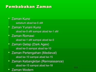 Pembabakan Zaman
 Zaman Kuno
sebelum abad ke-5 sM

 Zaman Yunani Kuno
abad ke-5 sM sampai abad ke-1 sM

 Zaman Romawi
abad ke-1 sM sampai abad ke-5

 Zaman Gelap (Dark Ages)
abad ke-5 sampai abad ke-10

 Zaman Pertengahan (Medieval)
abad ke-10 sampai abad ke-15

 Zaman Kebangkitan (Rennaissance)
abad ke-15 sampai abad ke-18

 Zaman Modern

111

 
