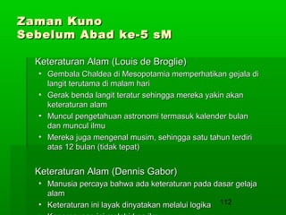 Zaman Kuno
Sebelum Abad ke-5 sM
Keteraturan Alam (Louis de Broglie)
• Gembala Chaldea di Mesopotamia memperhatikan gejala di
langit terutama di malam hari
• Gerak benda langit teratur sehingga mereka yakin akan
keteraturan alam
• Muncul pengetahuan astronomi termasuk kalender bulan
dan muncul ilmu
• Mereka juga mengenal musim, sehingga satu tahun terdiri
atas 12 bulan (tidak tepat)

Keteraturan Alam (Dennis Gabor)
• Manusia percaya bahwa ada keteraturan pada dasar gelaja
alam
• Keteraturan ini layak dinyatakan melalui logika 112

 