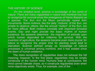 THE HISTORY OF SCIENCE
On the simplest level, science is knowledge of the world of
nature. There are many regularities in nature that mankind has had
to recognize for survival since the emergence of Homo Sapiens as
a species. The Sun and the Moon periodically repeat their
movements. Some motions, like the daily “motions” of the Sun, are
simple to observe; others, like the annual “motion” of the Sun, are
far more difficult. Both motions correlate with important terrestial
events. Day and night provide the basic rhythm of human
existence; the seasons determine the migration of animals upon
which human depended for millennia for survival. With the
invention of agriculture, the seasons became even more crucial, for
failure to recognize the proper time for planting could lead to
starvation. Science defined simply as knowledge of natural
processes is universal among mankind, and it has existed since
the dawn of human existence.
The mere recognition of regularities does not exhaust the full
meaning, however. In the first place, regularities may be simply
constructs of the human mind. Humans leap to conclusions; the
mind cannot tolerate chaos, so it constructs regularities even when
none objectively exists. Thus, for example, one of the 113

 