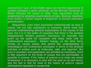 astronomical “laws” of the Middle Ages was that the appearance of
comets presaged a great upheaval, as the Norman Conquest of
Britain followed the comet of 1066. True regularities must be
established by detached examinations of data. Science, therefore,
must employ a certain degree of skepticism to prevent premature
generalization.
Regularities, even when expressed mathematically as laws of
nature, are not fully satisfactory to everyone. Some insist that
genuine understanding demand explanations of the causes of the
laws, but it is in the realm of causation that there is the greatest
disagreement. Modern quantum mechanics, for example, has
given up the quest for causation and today rests only on
mathematical expression . Modern biology, on the other hand,
thrives on causal chains that permit the understanding of
physiological and evolutionary processes in terms of the physical
activities of entities such as molecules, cells, and organism. But
even if causation and explanation are admitted as necessary, there
is little argument on the kinds of causes that are permissible, or
possible in science. If the history of science is to make any sense
whatsoever it is necessary to deal with the past on its own terms,
and the fact in that for most of the history of science natural
114
philosophers appealed to causes that

 