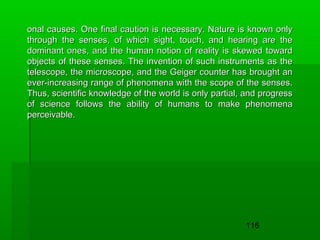 onal causes. One final caution is necessary. Nature is known only
through the senses, of which sight, touch, and hearing are the
dominant ones, and the human notion of reality is skewed toward
objects of these senses. The invention of such instruments as the
telescope, the microscope, and the Geiger counter has brought an
ever-increasing range of phenomena with the scope of the senses.
Thus, scientific knowledge of the world is only partial, and progress
of science follows the ability of humans to make phenomena
perceivable.

116

 