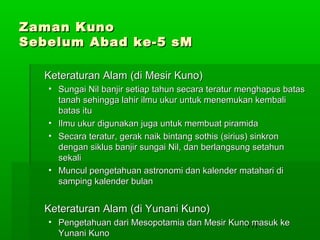 Zaman Kuno
Sebelum Abad ke-5 sM
Keteraturan Alam (di Mesir Kuno)
• Sungai Nil banjir setiap tahun secara teratur menghapus batas
tanah sehingga lahir ilmu ukur untuk menemukan kembali
batas itu
• Ilmu ukur digunakan juga untuk membuat piramida
• Secara teratur, gerak naik bintang sothis (sirius) sinkron
dengan siklus banjir sungai Nil, dan berlangsung setahun
sekali
• Muncul pengetahuan astronomi dan kalender matahari di
samping kalender bulan

Keteraturan Alam (di Yunani Kuno)
• Pengetahuan dari Mesopotamia dan Mesir Kuno masuk ke
117
Yunani Kuno

 