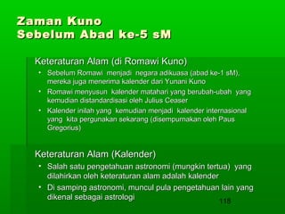 Zaman Kuno
Sebelum Abad ke-5 sM
Keteraturan Alam (di Romawi Kuno)
• Sebelum Romawi menjadi negara adikuasa (abad ke-1 sM),
mereka juga menerima kalender dari Yunani Kuno
• Romawi menyusun kalender matahari yang berubah-ubah yang
kemudian distandardisasi oleh Julius Ceaser
• Kalender inilah yang kemudian menjadi kalender internasional
yang kita pergunakan sekarang (disempurnakan oleh Paus
Gregorius)

Keteraturan Alam (Kalender)
• Salah satu pengetahuan astronomi (mungkin tertua) yang
dilahirkan oleh keteraturan alam adalah kalender
• Di samping astronomi, muncul pula pengetahuan lain yang
dikenal sebagai astrologi
118

 