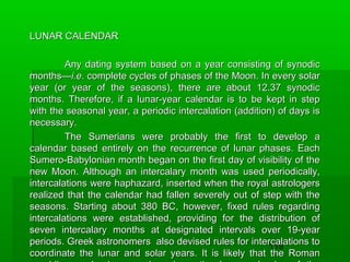 LUNAR CALENDAR
Any dating system based on a year consisting of synodic
months—i.e. complete cycles of phases of the Moon. In every solar
year (or year of the seasons), there are about 12.37 synodic
months. Therefore, if a lunar-year calendar is to be kept in step
with the seasonal year, a periodic intercalation (addition) of days is
necessary.
The Sumerians were probably the first to develop a
calendar based entirely on the recurrence of lunar phases. Each
Sumero-Babylonian month began on the first day of visibility of the
new Moon. Although an intercalary month was used periodically,
intercalations were haphazard, inserted when the royal astrologers
realized that the calendar had fallen severely out of step with the
seasons. Starting about 380 BC, however, fixed rules regarding
intercalations were established, providing for the distribution of
seven intercalary months at designated intervals over 19-year
periods. Greek astronomers also devised rules for intercalations to
119
coordinate the lunar and solar years. It is likely that the Roman

 