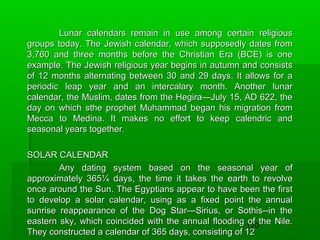 Lunar calendars remain in use among certain religious
groups today. The Jewish calendar, which supposedly dates from
3,760 and three months before the Christian Era (BCE) is one
example. The Jewish religious year begins in autumn and consists
of 12 months alternating between 30 and 29 days. It allows for a
periodic leap year and an intercalary month. Another lunar
calendar, the Muslim, dates from the Hegira—July 15, AD 622, the
day on which sthe prophet Muhammad began his migration from
Mecca to Medina. It makes no effort to keep calendric and
seasonal years together.
SOLAR CALENDAR
Any dating system based on the seasonal year of
approximately 365¼ days, the time it takes the earth to revolve
once around the Sun. The Egyptians appear to have been the first
to develop a solar calendar, using as a fixed point the annual
sunrise reappearance of the Dog Star—Sirius, or Sothis--in the
eastern sky, which coincided with the annual flooding 120the Nile.
of
They constructed a calendar of 365 days, consisting of 12

 