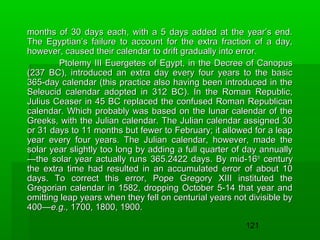 months of 30 days each, with a 5 days added at the year’s end.
The Egyptian’s failure to account for the extra fraction of a day,
however, caused their calendar to drift gradually into error.
Ptolemy III Euergetes of Egypt, in the Decree of Canopus
(237 BC), introduced an extra day every four years to the basic
365-day calendar (this practice also having been introduced in the
Seleucid calendar adopted in 312 BC). In the Roman Republic,
Julius Ceaser in 45 BC replaced the confused Roman Republican
calendar. Which probably was based on the lunar calendar of the
Greeks, with the Julian calendar. The Julian calendar assigned 30
or 31 days to 11 months but fewer to February; it allowed for a leap
year every four years. The Julian calendar, however, made the
solar year slightly too long by adding a full quarter of day annually
—the solar year actually runs 365.2422 days. By mid-16 th century
the extra time had resulted in an accumulated error of about 10
days. To correct this error, Pope Gregory XIII instituted the
Gregorian calendar in 1582, dropping October 5-14 that year and
omitting leap years when they fell on centurial years not divisible by
400—e.g., 1700, 1800, 1900.
121

 