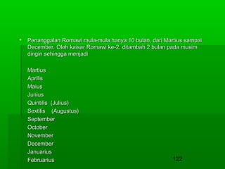 

Penanggalan Romawi mula-mula hanya 10 bulan, dari Martius sampai
December. Oleh kaisar Romawi ke-2, ditambah 2 bulan pada musim
dingin sehingga menjadi
Martius
Aprilis
Maius
Junius
Quintilis (Julius)
Sextilis (Augustus)
September
October
November
December
Januarius
Februarius

122

 