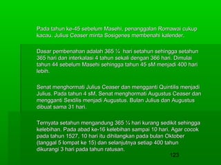 Pada tahun ke-45 sebelum Masehi, penanggalan Romawai cukup
kacau. Julius Ceaser minta Sosigenes membenahi kalender.
Dasar pembenahan adalah 365 ¼ hari setahun sehingga setahun
365 hari dan interkalasi 4 tahun sekali dengan 366 hari. Dimulai
tahun 44 sebelum Masehi sehingga tahun 45 sM menjadi 400 hari
lebih.
Senat menghormati Julius Ceaser dan mengganti Quintilis menjadi
Julius. Pada tahun 4 sM, Senat menghormati Augustus Ceaser dan
mengganti Sextilis menjadi Augustus. Bulan Julius dan Augustus
dibuat sama 31 hari.
Ternyata setahun mengandung 365 ¼ hari kurang sedikit sehingga
kelebihan. Pada abad ke-16 kelebihan sampai 10 hari. Agar cocok
pada tahun 1527, 10 hari itu dihilangkan pada bulan Oktober
(tanggal 5 lompat ke 15) dan selanjutnya setiap 400 tahun
dikurangi 3 hari pada tahun ratusan.
123

 